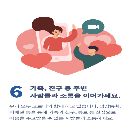 6. 가족, 친구 등 주변 사람들과 소통을 이어가세요.
우리 모두 코로나와 함께 하고 있습니다. 영상통화, 이메일 등을 통해 가족과 친구, 동료 등 진심으로 마음을 주고 받을 수 있는 사람들과 소통하세요.