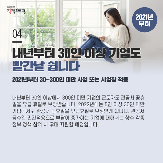 4. 내년부터 30인 이상 기업도 빨간날 쉽니다
 내년부터 30인 이상에서 300인 미만 기업의 근로자도 관공서 공휴일을 유급 휴일로 보장받습니다. 2022년에는 5인 이상 30인 미만 기업에서도 관공서 공휴일을 유급휴일로 보장받게 됩니다.