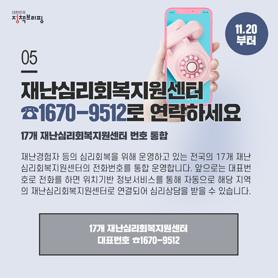 5. 17개 재난심리회복지원센터 번호가 통합되었습니다
 재난경험자 등의 심리회복을 위해 운영하고 있는 전국의 17개 재난심리회복지원센터의 전화번호를 통합 운영합니다.