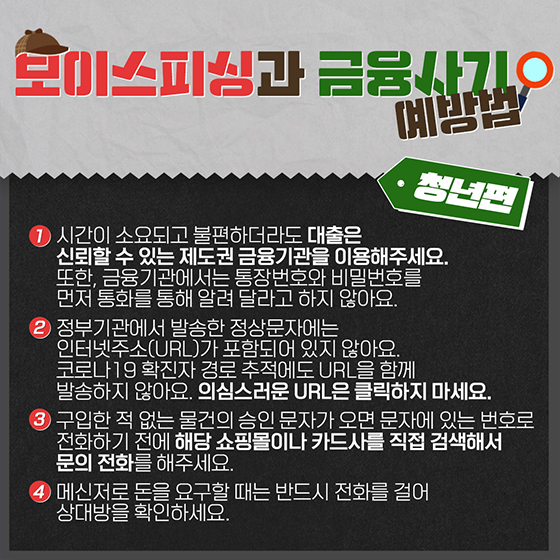 ◆ 보이스피싱과 금융사기 예방법 <청년편>
1. 시간이 소요되고 불편하더라도 대출은 신뢰할 수 있는 제도권 금융기관을 이용해주세요. 또한, 금융기관에서는 통장번호와 비밀번호를 먼저 통화를 통해 알려 달라고 하지 않아요.