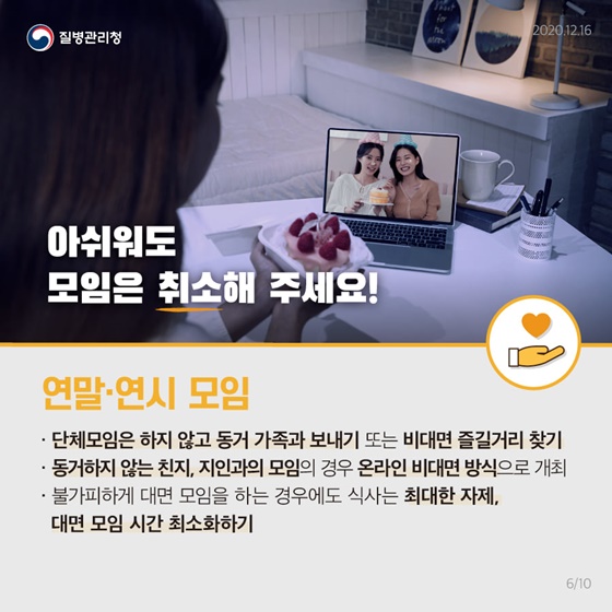 아쉬워도 모임은 취소해 주세요!
 [연말·연시 모임]
• 단체모임은 하지 않고 동거 가족과 시간 보내기 또는 비대면 즐길거리 찾기 
• 동거하지 않는 친지, 지인과의 모임의 경우 온라인 비대면 방식으로 개최 
• 불가피하게 대면 모임을 하는 경우에도 식사는 최대한 자제, 대면 모임 시간 최소화하기