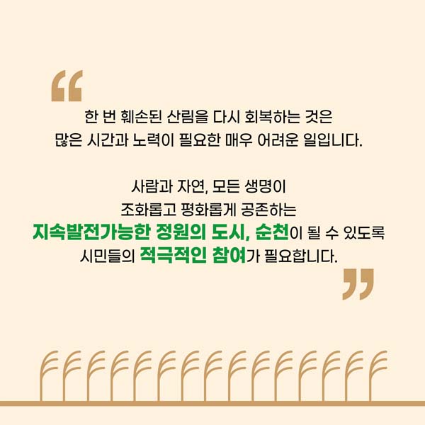 한번 훼손된 산림은 다시 회복하는 것은 많은 시간과 노력이 필요한 매우 어려운 일입니다.
사람과 잔연, 모든 생명이 조화롭고 평화롭게 공존하는 지속발전가능한 정원의 도시, 순천이 될 수 있도록 시민들의 적극적인 참여가 필요합니다.