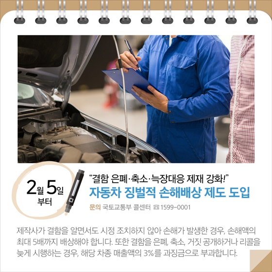 ◆ “결함 은폐·축소·늑장대응 제재 강화!”…자동차 징벌적 손해배상 제도 도입(2.5.~)
제작사가 결함을 알면서도 시정 조치하지 않아 손해가 발생한 경우, 손해액의 최대 5배까지 배상해야 합니다. 또한 결함을 은폐, 축소, 거짓 공개하거나 리콜을 늦게 시행하는 경우, 해당 차종 매출액의 3%를 과징금으로 부과합니다.