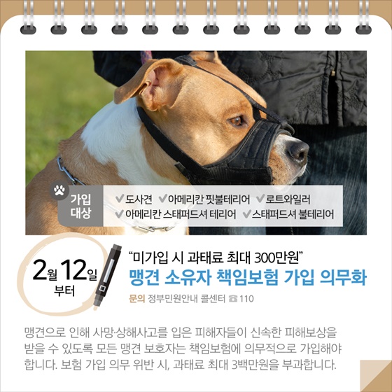 ◆ “미가입 시 과태료 최대 300만원”…맹견 소유자 책임보험 가입 의무화(2.12.~)
맹견으로 인해 사망·상해사고를 입은 피해자들이 신속한 피해보상을 받을 수 있도록 모든 맹견 보호자는 책임보험에 의무적으로 가입해야 합니다. 보험 가입 의무 위반 시, 과태료 최대 3백만원을 부과합니다.