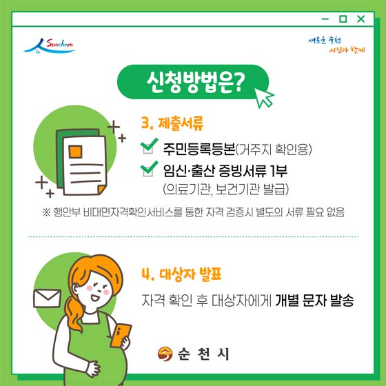 3. 제출서류 
- 주민등록등본(거주지 확인용)
- 임신. 출산 증빙서류 1부(의료기관, 보건기관 발급)
※ 행안부 비대면자격확인서비스를 통한 자격 검증시 별도의 서류 필요없음
4. 대상자 발표 : 자격 확인 후 대상자에게 개별문자 발송