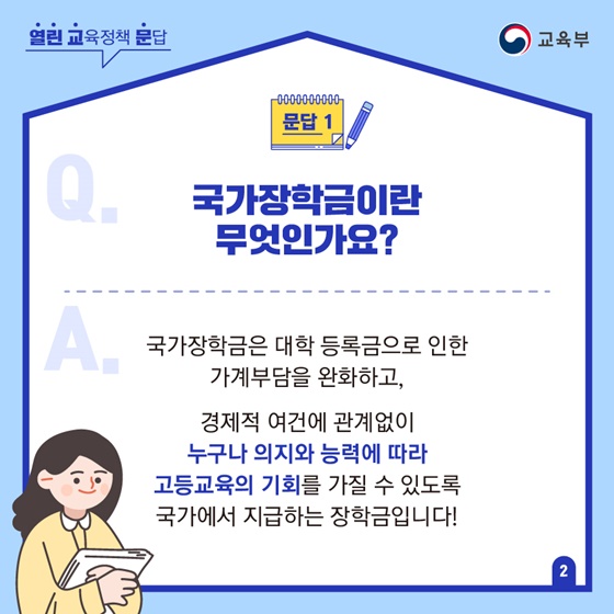 Q1. 국가장학금이란 무엇인가요?
A. 국가장학금은 대학 등록금으로 인한 가계부담을 완화하고, 경제적 여건에 관계없이 누구나 의지와 능력에 따라 고등교육의 기회를 가질 수 있도록 국가에서 지급하는 장학금입니다