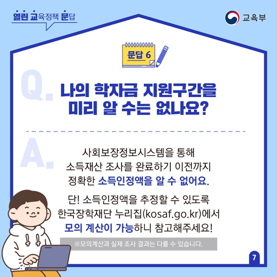 Q6. 나의 학자금 지원구간을 미리 알 수는 없나요?
A. 사회보장정보시스템을 통해 소득재산 조사를 완료하기 이전까지 정확한 소득인정액을 알 수 없어요.
단! 소득인정액을 추정할 수 있도록 한국장학재단 누리집(kosaf.go.kr)에서 모의 계산이 가능하니 참고해주세요! 
※모의계산과 실제 조사 결과는 다를 수 있습니다.