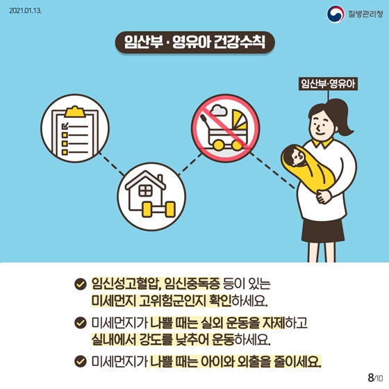 ▷임산부·영유아 건강수칙
-임신성고혈압, 임신중독증 등이 있는 미세먼지 고위험군인지 확인하세요.
-미세먼지가 나쁠 때는 실외 운동을 자제하고 실내에서 강도를 낮추어 운동하세요. 
-미세먼지가 나쁠 때는 아이와 외출을 줄이세요.