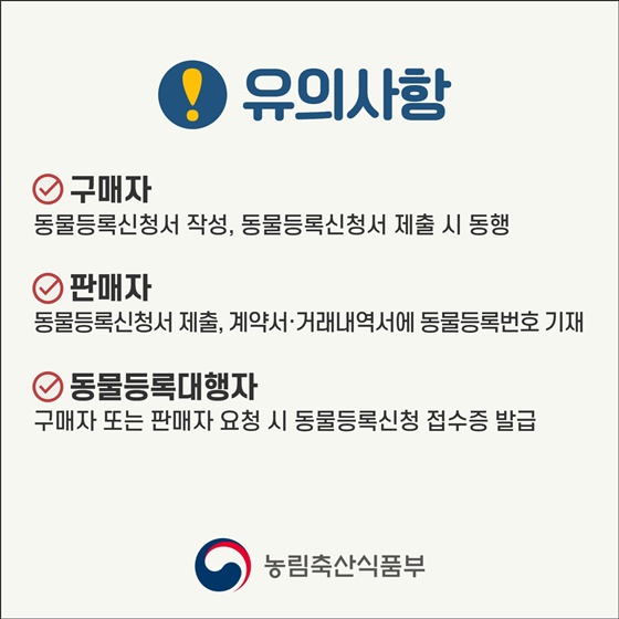 유의사항
- 구매자 : 동물등록신청서 작성, 동물등록신청서 제출 시 동행
- 판매자 : 동물등록신청서 제출, 계약서·거래내역서에 동물등록번호 기재
- 동물등록대행자 : 구매자 또는 판매자 요청 시 동물등록신청 접수증 발급