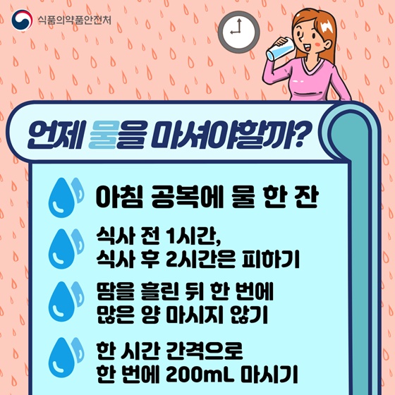 ▷ 언제 물을 마셔야 할까?
-아침 공복에 물 한 잔 
-식사 전 1시간, 식사 후 2시간은 피하기
-땀을 흘린 뒤 한 번에 많은 양 마시지 않기
-한 시간 간격으로 한 번에 200mL 마시기