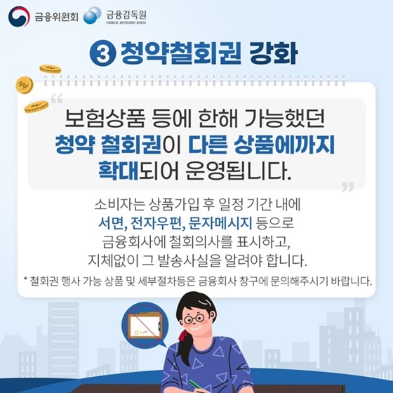 3. 청약철회권 강화
“보험상품 등에 한해 가능했던 청약 철회권이 다른 상품에까지 확대되어 운영됩니다.”
소비자는 상품가입 후 일정 기간 내에 서면, 전자우편, 문자메시지 등으로 금융회사에 철회의사를 표시하고, 지체없이 그 발송사실을 알려야 합니다.