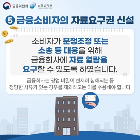 5. 금융소비자의 자료요구권 신설
“소비자가 분쟁조정 또는 소송 등 대응을 위해 금융회사에 자료 열람을 요구할 수 있도록 하였습니다.”
금융회사는 영업 비밀이 현저히 침해되는 등 정당한 사유가 있는 경우를 제외하고는 이를 수용해야 합니다.