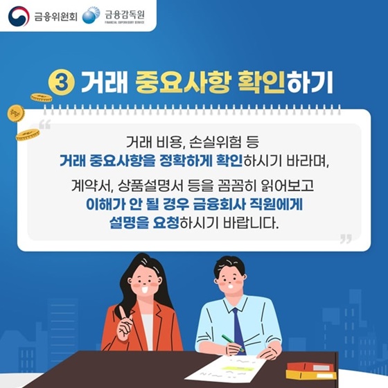 3. 거래 중요사항 확인하기
“거래 비용, 손실위험 등 거래 중요사항을 정확하게 확인하시기 바라며, 계약서, 상품설명서 등을 꼼꼼히 읽어보고 이해가 안 될 경우 금융회사 직원에게 설명을 요청하시기 바랍니다.”