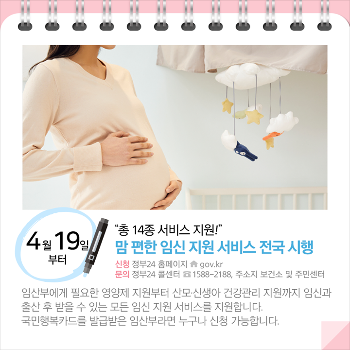 ◆ “총 14종 서비스 지원!”…맘 편한 임신 지원 서비스 전국 시행 (4.19.~)
임산부에게 필요한 영양제 지원부터 산모·신생아 건강관리 지원까지 임신과 출산 후 받을 수 있는 모든 임신 지원 서비스를 지원합니다. 국민행복카드를 발급받은 임산부라면 누구나 신청 가능합니다.