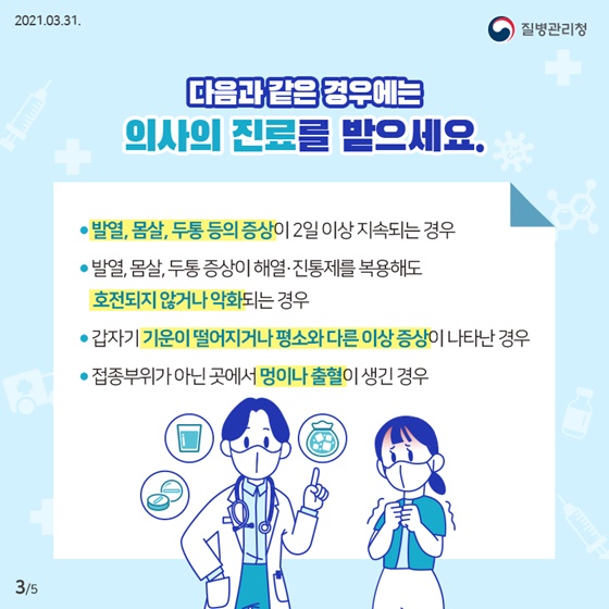 다음과 같은 경우에는 의사의 진료를 받으세요.
·발열, 몸살, 두통 등의 증상이 2일 이상 지속되는 경우
·발열, 몸살, 두통 증상이  해열·진통제를 복용해도 호전되지 않거나 악화되는 경우
·갑자기 기운이 떨어지거나 평소와 다른 이상 증상이 나타난 경우
·접종부위가 아닌 곳에서 멍이나 출혈이 생긴 경우