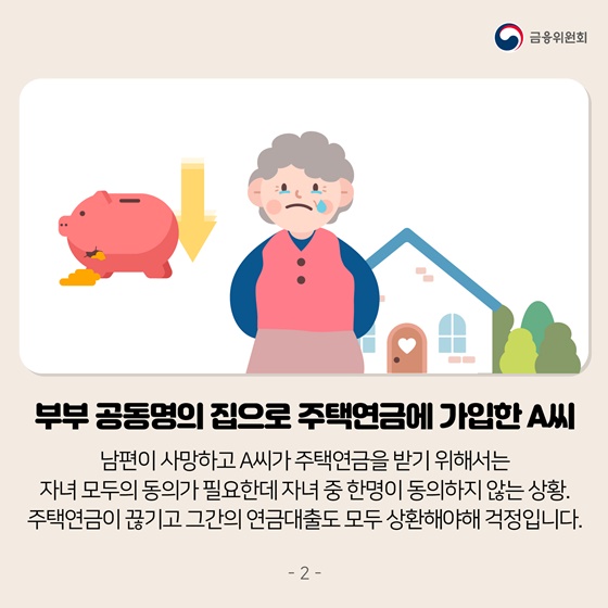 부부 공동명의 집으로 주택연금에 가입한 A씨
 남편이 사망하고 A씨가 주택연금을 받기 위해서는 자녀 모두의 동의가 필요한데 자녀 중 한명이 동의하지 않는 상황. 주택연금이 끊기고 그간의 연금대출도 모두 상환해야해 걱정입니다.