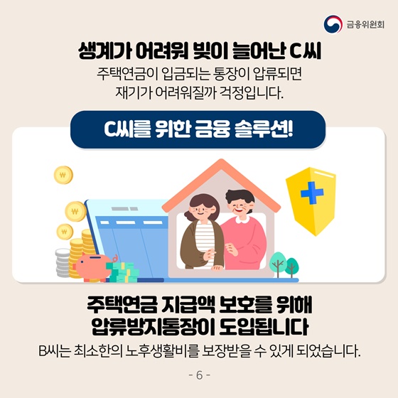 생계가 어려워 빚이 늘어난 C씨
 주택연금이 입금되는 통장이 압류되면 재기가 어려워질까 걱정입니다. 
C씨를 위한 금융솔루션!
주택연금 지급액 보호를 위해 압류방지통장이 도입됩니다. 
B씨는 최소한의 노후생활비를 보장받을 수 있게 되었습니다.