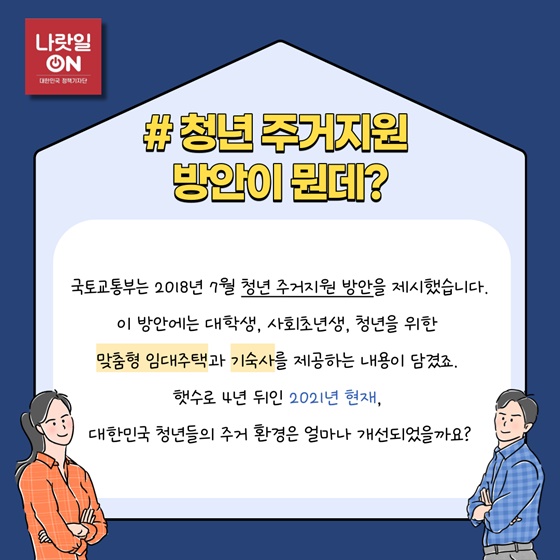 #청년 주거지원 방안이 뭔데?
국토교통부는 2018년 7월 청년 주거지원 방안을 제시했습니다.
이 방안에는 대학생, 사회초년생, 청년을 위한 맞춤형 임대주택과 기숙사를 제공하는 내용이 담겼죠.
햇수로 4년 뒤인 2021년 현재, 대한민국 청년들의 주거 환경은 얼마나 개선되었을까요?