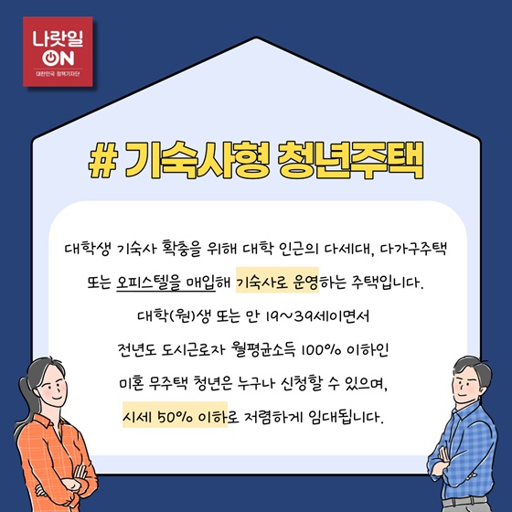 #기숙사형 청년주택
 대학생 기숙사 확충을 위해 대학 인근의 다세대, 다가구주택 또는 오피스텔을 매입해 기숙사로 운영하는 주택입니다.
대학(원)생 또는 만 19~39세이면서 전년도 도시근로자 월평균소득 100% 이하인 미혼 무주택 청년은 누구나 신청할 수 있으며, 시세 50% 이하로 저렴하게 임대됩니다.