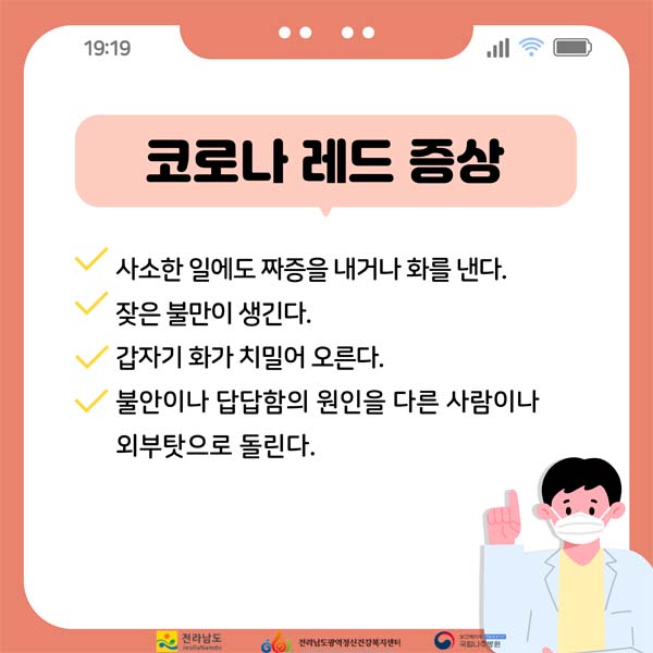 코로나레드 증상
사소한 일에도 짜증을 내거나 화를 낸다.
잦은 불만이 생긴다.
갑자기 화가 치밀어 오른다.
불안이나 답답함의 원인을 다른 사람이나 외부탓으로 돌린다.