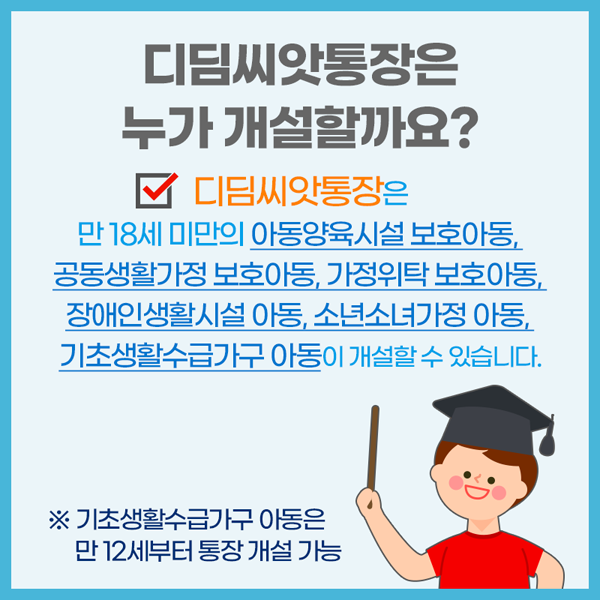 디딤씨앗통장은 누가 개설할까요?
디딤씨앗통장은 만 18세 미만의 아동양육시설 보호하동, 공동생활가정 보호아동, 가전위탁보호하동, 장애인생활시설 아동, 소년소녀가정 아동, 기초생활수급가구 아동이 개설할 수 있습니다.
※ 기초생활수급가구 아동은 만12세부터 통장 개설 가능