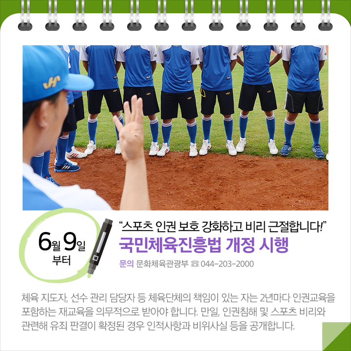 ◆“스포츠 인권 보호 강화하고 비리 근철합니다!”…국민체육진흥법 개정 시행 (6.9.~)
체육 지도자, 선수 관리 담당자 등 체육단체의 책임이 있는 자는 2년마다 인권교육을 포함하는 재교육을 의무적으로 받아야 합니다. 만일, 인권침해 및 스포츠 비리와 관련해 유죄 판결이 확정된 경우 인적사항과 비위사실 등을 공개합니다.