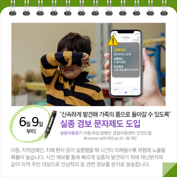 ◆“신속하게 발견해 가족의 품으로 돌아갈 수 있도록”…실종 경보 문자제도 도입 (6.9.~)
아동, 지적장애인, 치매 환자 등이 실종됐을 때 시간이 지체될수록 위험에 노출될 확률이 높습니다. 시민 제보를 통해 빠르게 실종자 발견하기 위해 재난문자와 같이 지역 주민 대상으로 인상착의 등 관련 정보를 문자로 발송합니다