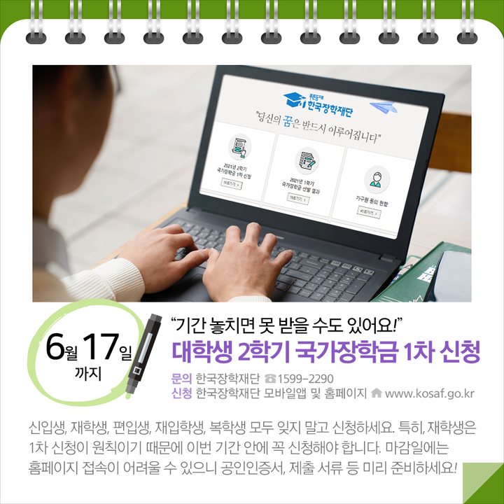 ◆“기간 놓치면 못 받을 수도 있어요!”…대학생 2학기 국가장학금 1차 신청 (6.17.~)
신입생, 재학생, 편입생, 재입학생, 복학생 모두 잊지 말고 신청하세요. 특히, 재학생은 1차 신청이 원칙이기 때문에 이번 기간 안에 꼭 신청해야 합니다. 마감일에는 홈페이지 접속이 어려울 수 있으니 공인인증서, 제출 서류 등 미리 준비하세요!