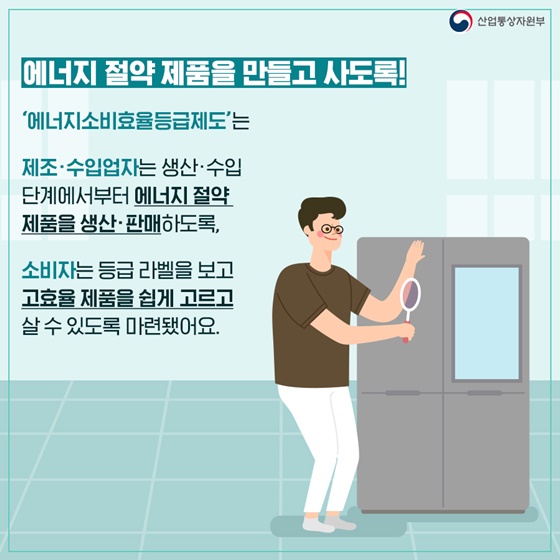 ▶에너지 절약 제품을 만들고 사도록!
‘에너지소비효율등급제도’는 제조·수입업자는 생산·수입 단계에서부터 에너지 절약 제품을 생산·판매하도록,
소비자는 등급 라벨을 보고 고효율 제품을 쉽게 고르고 살 수 있도록 마련됐어요.