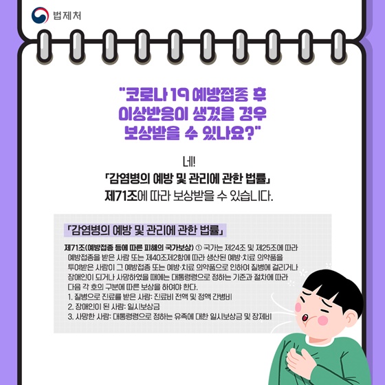 “코로나 19 예방접종 후 이상반응이 생겼을 경우 보상받을 수 있나요?”
네!「감염병의 예방 및 관리에 관한 법률」 제71조에 따라 보상받을 수 있습니다.
「감염병의 예방 및 관리에 관한 법률」
제71조(예방접종 등에 따른 피해의 국가보상)