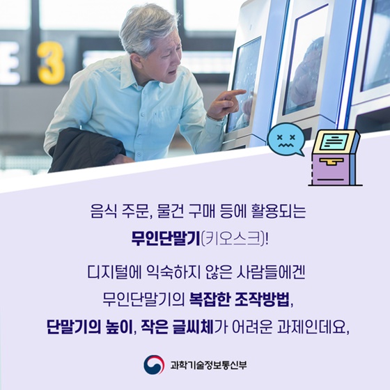 음식 주문, 물건 구매 등에 활용되는 무인단말기(키오스크)!
디지털에 익숙하지 않은 사람들에겐 무인단말기의 복잡한 조작방법, 단말기의 높이, 작은 글씨체가 어려운 과제인데요.