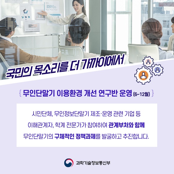 ◆국민의 목소리를 더 가까이에서
{무인단말기 이용환경 개선 연구반 운영 (6~12월)}
시민단체, 무인정보단말기 제조·운영 관련 기업 등 이해관계자, 학계 전문가가 참여하여 관계부처와 함께 무인단말기의 구체적인 정책과제를 발굴하고 추진합니다.