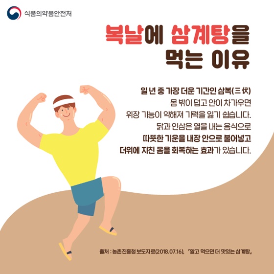 ◆ 복날에 삼계탕을 먹는 이유
일년 중 가장 더운 기간인 삼복(三伏)
몸 밖이 덥고 안이 차가우면 위장 기능이 약해져 기력을 잃기 쉽습니다.
닭과 인삼은 열을 내는 음식으로 따뜻한 기운을 내장 안으로 불어넣고 더위에 지친 몸을 회복하는 효과가 있습니다.