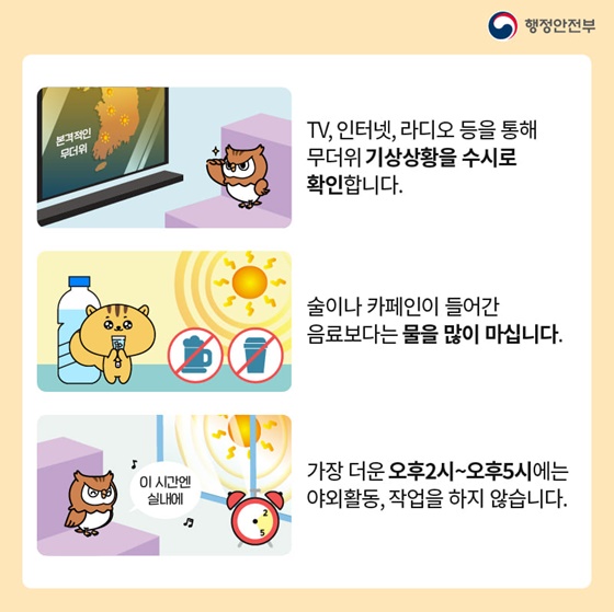 - TV, 인터넷, 라디오 등을 통해 무더위 기상상황을 수시로 확인합니다.
- 술이나 카페인이 들어간 음료보다는 물을 많이 마십니다.
- 가장 더운 오후2시~오후5시에는 야외활동, 작업을 하지 않습니다.