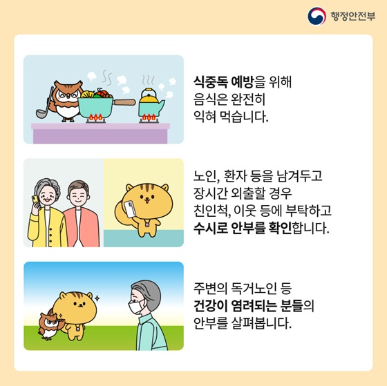 - 식중독 예방을 위해 음식은 완전히 익혀 먹습니다.
- 노인, 환자 등을 남겨두고 장시간 외출할 경우 친인척, 이웃 등에 부탁하고 수시로 안부를 확인합니다.
- 주변의 독거노인 등 건강이 염려되는 분들의 안부를 살펴봅니다.