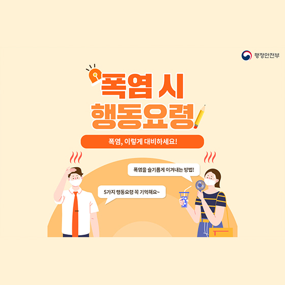 폭염 시 행동요령
폭염, 이렇게 대비하세요!
폭염을 슬기롭게 이겨내는 방법!
5가지 행동요령 꼭 기역해요~