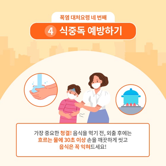 4. 식중독 예방하기
 가장 중요한 청결! 음식을 먹기 전, 외출 후에는 흐르는 물에 30초 이상 손을 깨끗하게 씻고 음식은 꼭 익혀드세요!