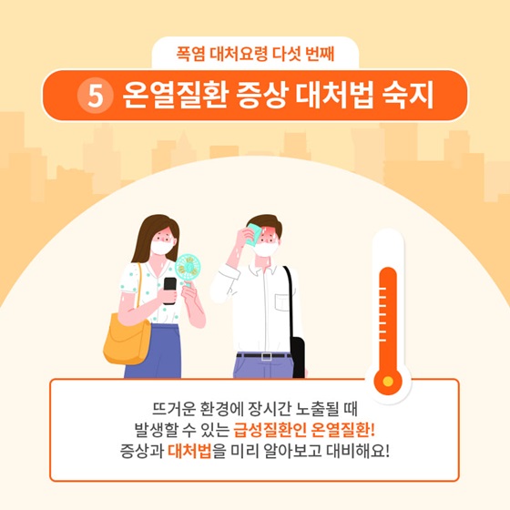 5. 온열질환 증상 대처법 숙지
 뜨거운 환경에 장시간 노출될 때 발생할 수 있는 급성질환인 온열질환! 증상과 대처법을 미리 알아보고 대비해요!