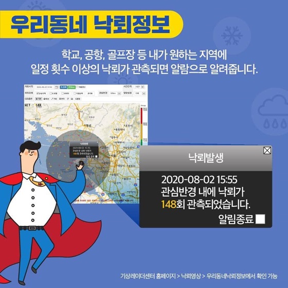 [우리동네 낙뢰정보]
학교, 공항, 골프장 등 내가 원하는 지역에 일정 횟수 이상의 낙뢰가 관측되면 알람으로 알려줍니다.
기상레이더센터 홈페이지 > 낙뢰영상 > 우리동네낙뢰정보에서 확인 가능