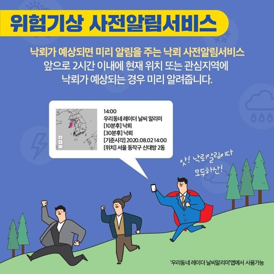 [위험기상 사전알림서비스]
낙뢰가 예상되면 미리 알림을 주는 낙뢰 사전알림서비스 앞으로 2시간 이내에 현재 위치 또는 관심지역에 낙뢰가 예상되는 경우 미리 알려줍니다.
‘우리동네 레이더 날씨알리미’ 앱에서 사용 가능