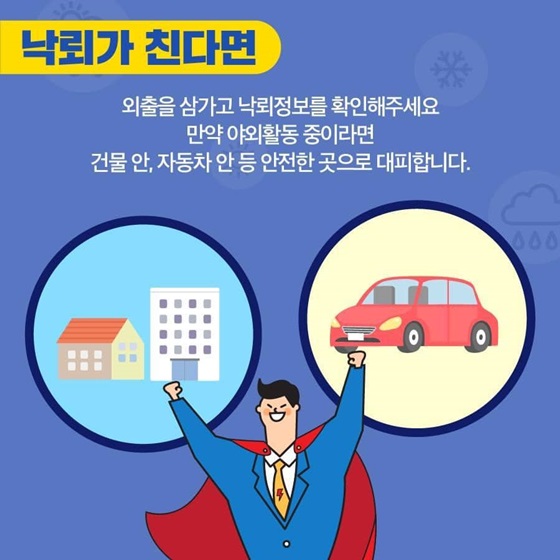 [낙뢰가 친다면]
외출을 삼가고 낙뢰정보를 확인해주세요.
만약 야외활동 중이라면 건물 안, 자동차 안 등 안전한 곳으로 대피합니다.