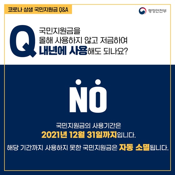 Q12. 국민지원금을 올해 사용하지 않고 저금하여 내년에 사용해도 되나요?
- NO
국민지원금의 사용기간은 2021년 12월 31일까지입니다. 
해당 기간까지 사용하지 못한 국민지원금은 자동 소멸됩니다.