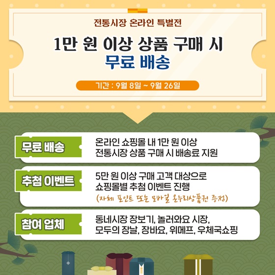 전통시장 온라인 특별전
1만 원 이상 상품 구매 시 무료 배송
기간 : 9월 8일 ~ 9월 26일
- 무료 배송 : 온라인 쇼핑몰 내 1만 원 이상 전통시장 상품 구매 시 배송료 지원
- 추첨이벤트 : 5만 원 이상 구매 고객 대상으로 쇼핑몰별 추첨 이벤트 진행