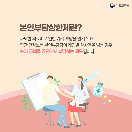 본인부담상한제란?
과도한 의료비로 인한 가계 부담을 덜기 위해
 연간 건강보험 본인부담금이 개인별 상한액을 넘는 경우
초과 금액을 공단에서 부담하는 제도입니다.