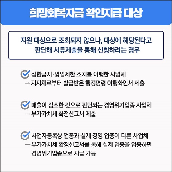 - 지원 대상으로 조회되지 않으나, 대상에 해당된다고 판단해 서류제출을 통해 신청하려는 경우
• 집합금지·영업제한 조치를 이행한 사업체 
• 매출이 감소한 것으로 판단되는 경영위기업종 사업체 
• 사업자등록상 업종과 실제 경영 업종이 다른 사업체