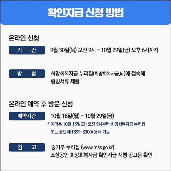 ◆ 확인지급 신청 방법
- 온라인 신청 
(기간) 9월 30일(목) 오전 9시 ~ 10월 29일(금) 오후 6시까지
(방법) 희망회복자금 누리집(희망회복자금.kr)에 접속해 증빙서류 제출
- 온라인 예약 후 방문 신청
(예약기간) 10월 18일(월) ~ 10월 29일(금)