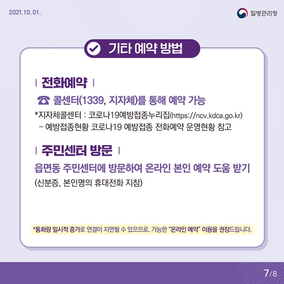 - 기타 예약 방법
• 전화예약
☎ 콜센터(1339, 지자체)를 통해 예약 가능 
*지자체 콜센터 : 코로나19 예방접종 누리집 
예방접종현황 코로나19 예방접종 전화예약 운영현황 참고