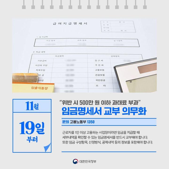 ◆ “위반 시 500만 원 이하 과태료 부과”···임금명세서 교부 의무화(11.19~)
근로자를 1인 이상 고용하는 사업장이라면 임금을 지급할 때 
 세부내역을 확인할 수 있는 임금명세서를 반드시 교부해야 합니다. 
또한 임금 구성항목, 산정방식, 공제내역 등의 정보를 포함해야 합니다.