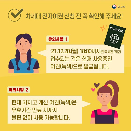 ◆ 차세대 전자여권 신청 전 꼭 확인해 주세요!
- 유의사항①
’21.12.20.(월) 18:00까지(한국시간 기준) 접수되는 건은 현재 사용중인 여권(녹색)으로 발급됩니다.
- 유의사항②
현재 가지고 계신 여권(녹색)은 유효기간 만료 시까지 불편 없이 사용 가능합니다.