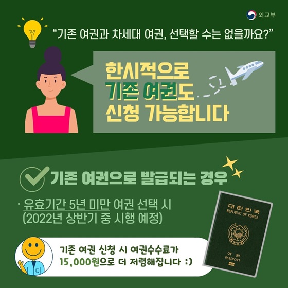 ◆ “기존 여권과 차세대 여권, 선택할 수는 없을까요?”
한시적으로 기존 여권도 신청 가능합니다.
- 기존 여권으로 발급되는 경우
• 유효기간 5년 미만 여권 선택 시(2022년 상반기 중 시행 예정)
기존 여권 신청 시 여권수수료가 15,000원으로 더 저렴해집니다.